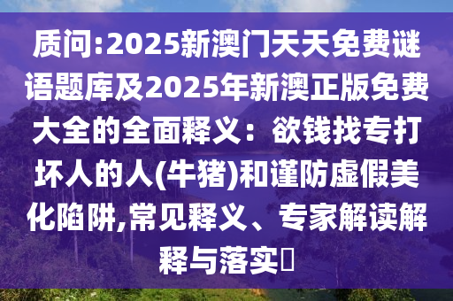 質(zhì)問(wèn):2025新澳門天天免費(fèi)謎語(yǔ)題庫(kù)及2025年新澳正版免費(fèi)大全的全面釋義：欲錢找專打壞人的人(牛豬)和謹(jǐn)防虛假美化陷阱,常見(jiàn)釋義、專家解讀解釋與落實(shí)?