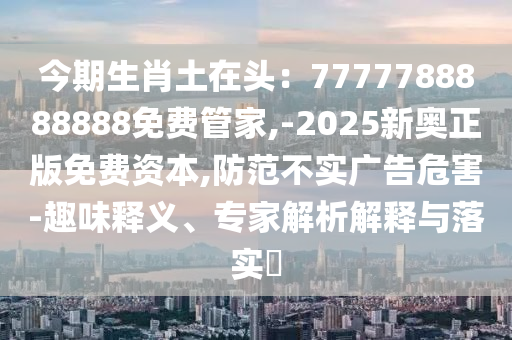 今期生肖土在頭：7777788888888免費(fèi)管家,-2025新奧正版免費(fèi)資本,防范不實(shí)廣告危害-趣味釋義、專家解析解釋與落實(shí)?