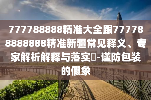 777788888精準(zhǔn)大全跟777788888888精準(zhǔn)新疆常見釋義、專家解析解釋與落實(shí)?-謹(jǐn)防包裝的假象