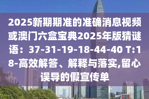 2025新期期準(zhǔn)的準(zhǔn)確消息視頻或澳門六盒寶典2025年版猜謎語：37-31-19-18-44-40 T:18-高效解答、解釋與落實(shí),留心誤導(dǎo)的假宣傳單