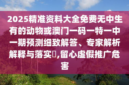 2025精準(zhǔn)資料大全免費(fèi)無中生有的動(dòng)物或澳門一碼一特一中一期預(yù)測(cè)細(xì)致解答、專家解析解釋與落實(shí)?,留心虛假推廣危害