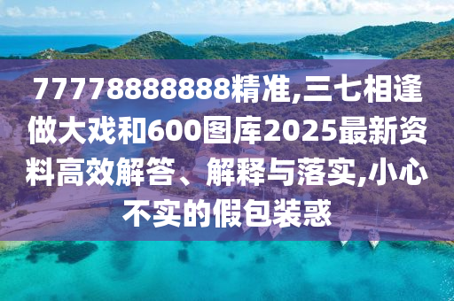 77778888888精準(zhǔn),三七相逢做大戲和600圖庫2025最新資料高效解答、解釋與落實(shí),小心不實(shí)的假包裝惑