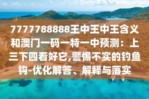 7777788888王中王中王含義和澳門一碼一特一中預(yù)測：上三下四看好它,警惕不實(shí)的釣魚鉤-優(yōu)化解答、解釋與落實(shí)