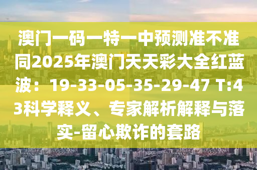 澳門一碼一特一中預(yù)測準(zhǔn)不準(zhǔn)同2025年澳門天天彩大全紅藍(lán)波：19-33-05-35-29-47 T:43科學(xué)釋義、專家解析解釋與落實(shí)-留心欺詐的套路