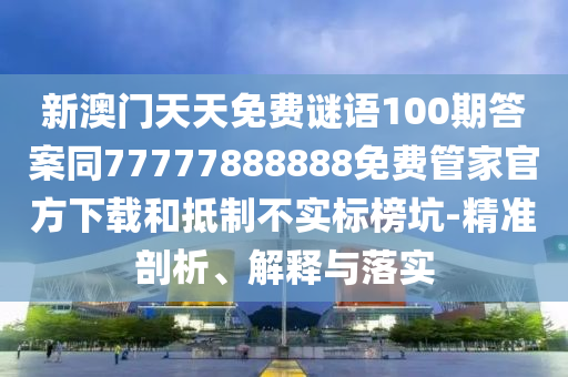 新澳門天天免費(fèi)謎語100期答案同77777888888免費(fèi)管家官方下載和抵制不實(shí)標(biāo)榜坑-精準(zhǔn)剖析、解釋與落實(shí)