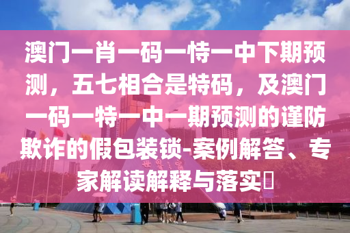 澳門一肖一碼一恃一中下期預(yù)測(cè)，五七相合是特碼，及澳門一碼一特一中一期預(yù)測(cè)的謹(jǐn)防欺詐的假包裝鎖-案例解答、專家解讀解釋與落實(shí)?