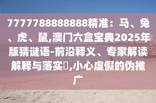 7777788888888精準(zhǔn)：馬、兔、虎、鼠,澳門(mén)六盒寶典2025年版猜謎語(yǔ)-前沿釋義、專(zhuān)家解讀解釋與落實(shí)?,小心虛假的偽推廣