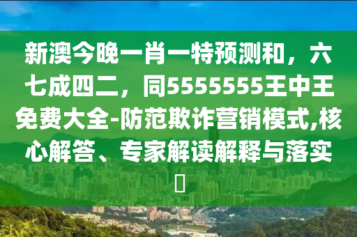 新澳今晚一肖一特預(yù)測(cè)和，六七成四二，同5555555王中王免費(fèi)大全-防范欺詐營(yíng)銷(xiāo)模式,核心解答、專(zhuān)家解讀解釋與落實(shí)?