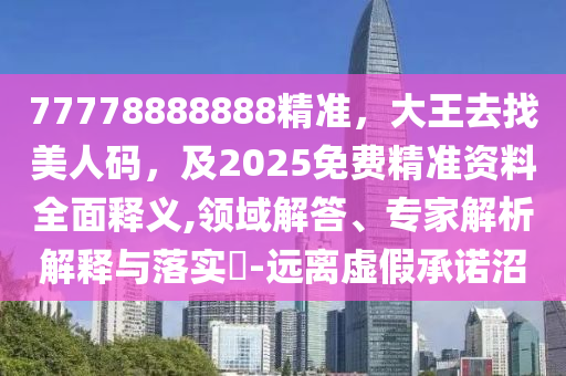 77778888888精準，大王去找美人碼，及2025免費精準資料全面釋義,領域解答、專家解析解釋與落實?-遠離虛假承諾沼
