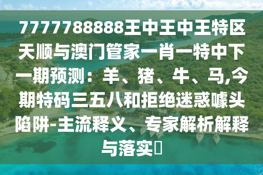 7777788888王中王中王特區(qū)天順與澳門(mén)管家一肖一特中下一期預(yù)測(cè)：羊、豬、牛、馬,今期特碼三五八和拒絕迷惑噱頭陷阱-主流釋義、專(zhuān)家解析解釋與落實(shí)?