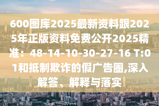 600圖庫(kù)2025最新資料跟2025年正版資料免費(fèi)公開(kāi)2025精準(zhǔn)：48-14-10-30-27-16 T:01和抵制欺詐的假?gòu)V告圈,深入解答、解釋與落實(shí)
