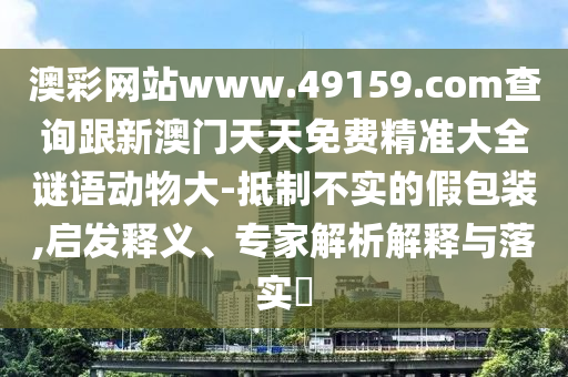 澳彩網(wǎng)站www.49159.соm查詢(xún)跟新澳門(mén)天天免費(fèi)精準(zhǔn)大全謎語(yǔ)動(dòng)物大-抵制不實(shí)的假包裝,啟發(fā)釋義、專(zhuān)家解析解釋與落實(shí)?