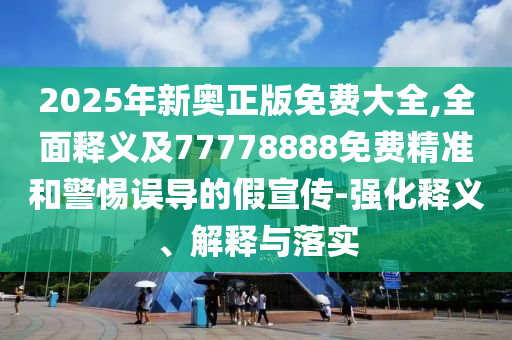 2025年新奧正版免費(fèi)大全,全面釋義及77778888免費(fèi)精準(zhǔn)和警惕誤導(dǎo)的假宣傳-強(qiáng)化釋義、解釋與落實(shí)