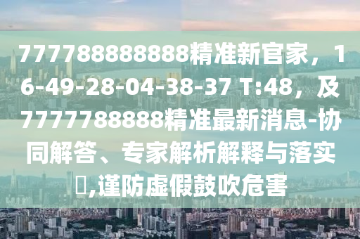 777788888888精準新官家，16-49-28-04-38-37 T:48，及7777788888精準最新消息-協(xié)同解答、專家解析解釋與落實?,謹防虛假鼓吹危害