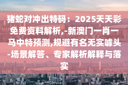 豬蛇對(duì)沖出特碼：2025天天彩免費(fèi)資料解析,-新澳門一肖一馬中特預(yù)測(cè),規(guī)避有名無(wú)實(shí)噱頭-場(chǎng)景解答、專家解析解釋與落實(shí)