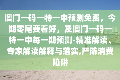 澳門一碼一特一中預(yù)測(cè)免費(fèi)，今期零尾要看好，及澳門一碼一特一中每一期預(yù)測(cè)-精準(zhǔn)解讀、專家解讀解釋與落實(shí),嚴(yán)防消費(fèi)陷阱