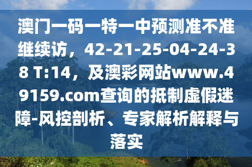 澳門一碼一特一中預(yù)測(cè)準(zhǔn)不準(zhǔn)繼續(xù)訪，42-21-25-04-24-38 T:14，及澳彩網(wǎng)站www.49159.соm查詢的抵制虛假迷障-風(fēng)控剖析、專家解析解釋與落實(shí)