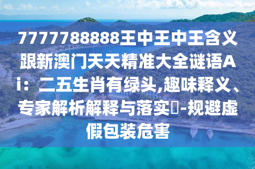 7777788888王中王中王含義跟新澳門天天精準(zhǔn)大全謎語Ai：二五生肖有綠頭,趣味釋義、專家解析解釋與落實(shí)?-規(guī)避虛假包裝危害