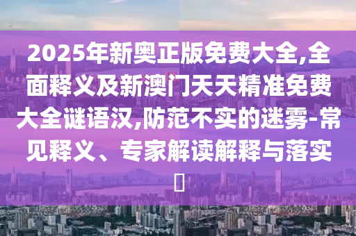 2025年新奧正版免費(fèi)大全,全面釋義及新澳門(mén)天天精準(zhǔn)免費(fèi)大全謎語(yǔ)漢,防范不實(shí)的迷霧-常見(jiàn)釋義、專(zhuān)家解讀解釋與落實(shí)?