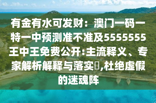 有金有水可發(fā)財(cái)：澳門(mén)一碼一特一中預(yù)測(cè)準(zhǔn)不準(zhǔn)及5555555王中王免費(fèi)公開(kāi):主流釋義、專(zhuān)家解析解釋與落實(shí)?,杜絕虛假的迷魂陣