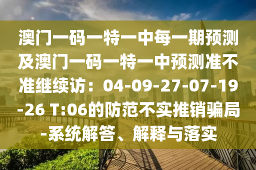 澳門(mén)一碼一特一中每一期預(yù)測(cè)及澳門(mén)一碼一特一中預(yù)測(cè)準(zhǔn)不準(zhǔn)繼續(xù)訪：04-09-27-07-19-26 T:06的防范不實(shí)推銷(xiāo)騙局-系統(tǒng)解答、解釋與落實(shí)