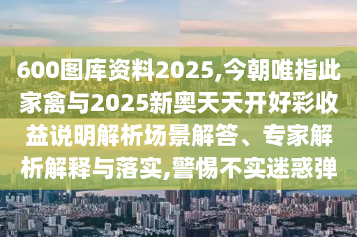 600圖庫資料2025,今朝唯指此家禽與2025新奧天天開好彩收益說明解析場景解答、專家解析解釋與落實,警惕不實迷惑彈