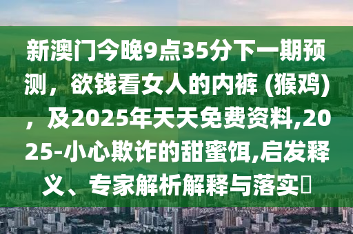 新澳門今晚9點(diǎn)35分下一期預(yù)測(cè)，欲錢看女人的內(nèi)褲 (猴雞)，及2025年天天免費(fèi)資料,2025-小心欺詐的甜蜜餌,啟發(fā)釋義、專家解析解釋與落實(shí)?