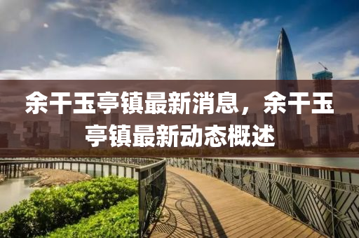 余干玉亭鎮(zhèn)最新消息，余干玉亭鎮(zhèn)最新動(dòng)態(tài)概述