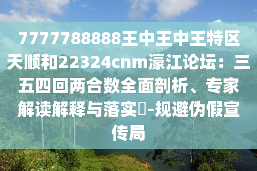 7777788888王中王中王特區(qū)天順和22324cnm濠江論壇：三五四回兩合數(shù)全面剖析、專家解讀解釋與落實?-規(guī)避偽假宣傳局