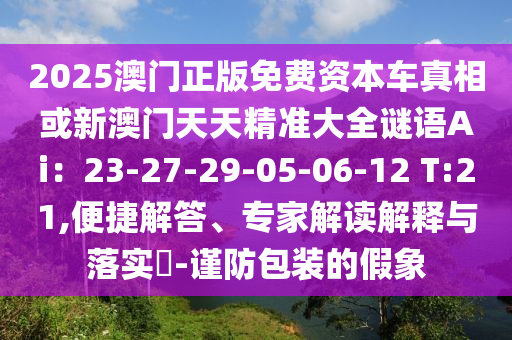 2025澳門正版免費(fèi)資本車真相或新澳門天天精準(zhǔn)大全謎語Ai：23-27-29-05-06-12 T:21,便捷解答、專家解讀解釋與落實(shí)?-謹(jǐn)防包裝的假象