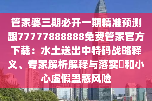 管家婆三期必開一期精準(zhǔn)預(yù)測跟77777888888免費(fèi)管家官方下載：水土送出中特碼戰(zhàn)略釋義、專家解析解釋與落實(shí)?和小心虛假蠱惑風(fēng)險