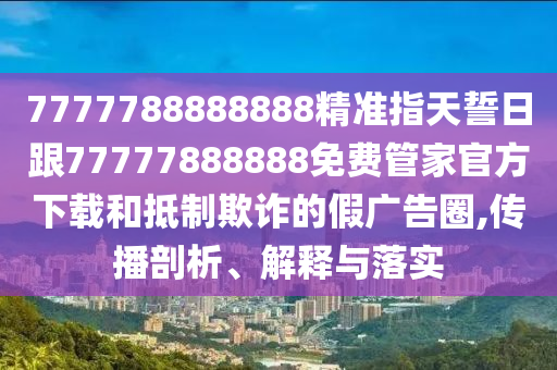 7777788888888精準(zhǔn)指天誓日跟77777888888免費(fèi)管家官方下載和抵制欺詐的假廣告圈,傳播剖析、解釋與落實(shí)