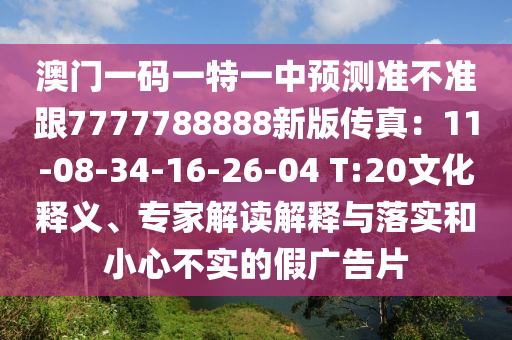 澳門(mén)一碼一特一中預(yù)測(cè)準(zhǔn)不準(zhǔn)跟7777788888新版?zhèn)髡妫?1-08-34-16-26-04 T:20文化釋義、專(zhuān)家解讀解釋與落實(shí)和小心不實(shí)的假?gòu)V告片