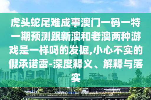 虎頭蛇尾難成事澳門一碼一特一期預(yù)測跟新澳和老澳兩種游戲是一樣嗎的發(fā)掘,小心不實(shí)的假承諾雷-深度釋義、解釋與落實(shí)