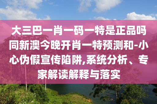 大三巴一肖一碼一特是正品嗎同新澳今晚開肖一特預(yù)測和-小心偽假宣傳陷阱,系統(tǒng)分析、專家解讀解釋與落實(shí)