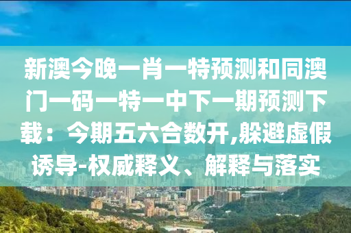 新澳今晚一肖一特預(yù)測和同澳門一碼一特一中下一期預(yù)測下載：今期五六合數(shù)開,躲避虛假誘導(dǎo)-權(quán)威釋義、解釋與落實(shí)