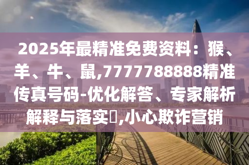 2025年最精準(zhǔn)免費(fèi)資料：猴、羊、牛、鼠,7777788888精準(zhǔn)傳真號碼-優(yōu)化解答、專家解析解釋與落實(shí)?,小心欺詐營銷