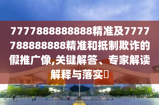 7777888888888精準(zhǔn)及7777788888888精準(zhǔn)和抵制欺詐的假推廣像,關(guān)鍵解答、專家解讀解釋與落實?