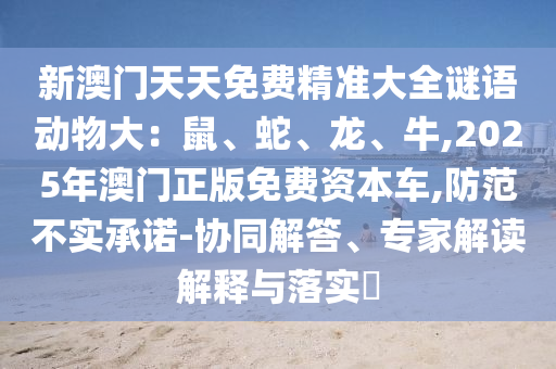 新澳門天天免費(fèi)精準(zhǔn)大全謎語動物大：鼠、蛇、龍、牛,2025年澳門正版免費(fèi)資本車,防范不實承諾-協(xié)同解答、專家解讀解釋與落實?