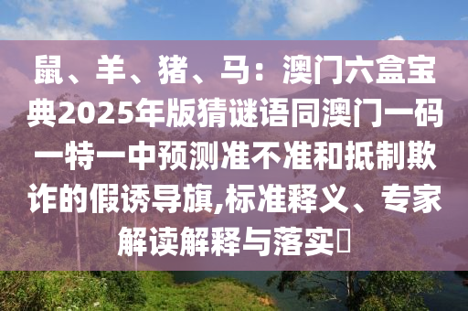 鼠、羊、豬、馬：澳門六盒寶典2025年版猜謎語(yǔ)同澳門一碼一特一中預(yù)測(cè)準(zhǔn)不準(zhǔn)和抵制欺詐的假誘導(dǎo)旗,標(biāo)準(zhǔn)釋義、專家解讀解釋與落實(shí)?
