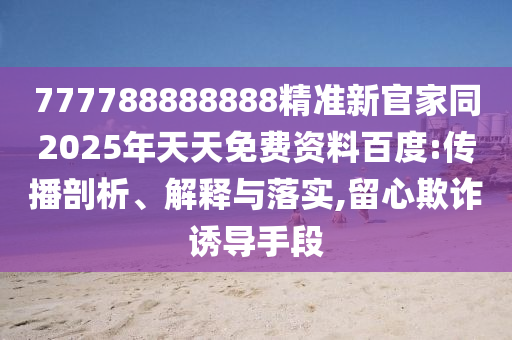 777788888888精準(zhǔn)新官家同2025年天天免費(fèi)資料百度:傳播剖析、解釋與落實(shí),留心欺詐誘導(dǎo)手段