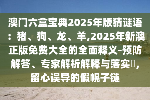 澳門六盒寶典2025年版猜謎語(yǔ)：豬、狗、龍、羊,2025年新澳正版免費(fèi)大全的全面釋義-預(yù)防解答、專家解析解釋與落實(shí)?,留心誤導(dǎo)的假幌子鏈