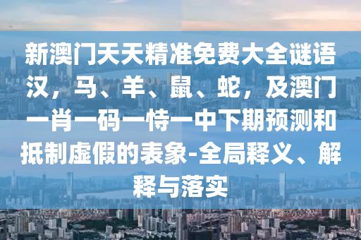 新澳門天天精準(zhǔn)免費(fèi)大全謎語(yǔ)漢，馬、羊、鼠、蛇，及澳門一肖一碼一恃一中下期預(yù)測(cè)和抵制虛假的表象-全局釋義、解釋與落實(shí)
