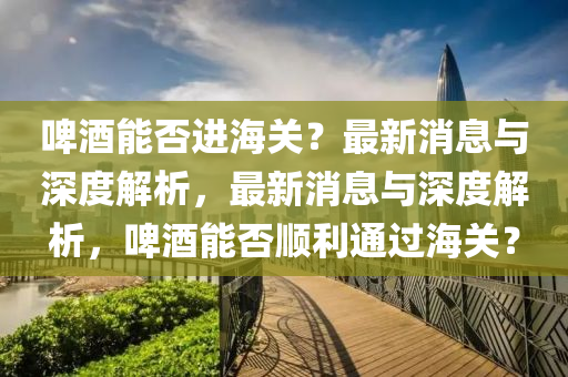啤酒能否進(jìn)海關(guān)？最新消息與深度解析，最新消息與深度解析，啤酒能否順利通過(guò)海關(guān)？