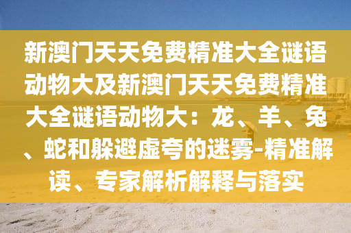 新澳門天天免費(fèi)精準(zhǔn)大全謎語(yǔ)動(dòng)物大及新澳門天天免費(fèi)精準(zhǔn)大全謎語(yǔ)動(dòng)物大：龍、羊、兔、蛇和躲避虛夸的迷霧-精準(zhǔn)解讀、專家解析解釋與落實(shí)