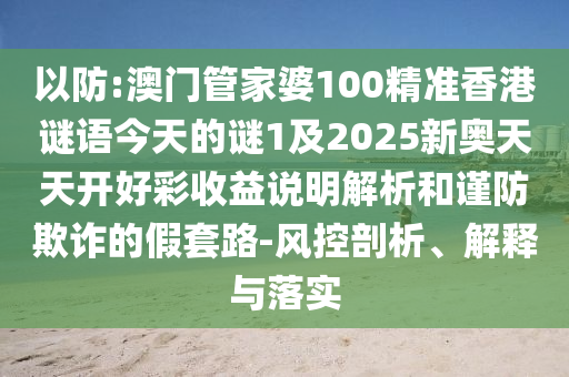 以防:澳門管家婆100精準(zhǔn)香港謎語(yǔ)今天的謎1及2025新奧天天開好彩收益說(shuō)明解析和謹(jǐn)防欺詐的假套路-風(fēng)控剖析、解釋與落實(shí)