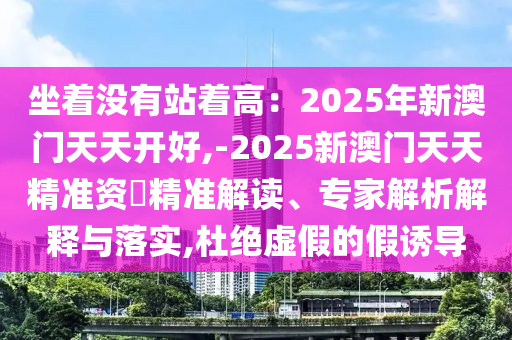 坐著沒有站著高：2025年新澳門天天開好,-2025新澳門天天精準(zhǔn)資枓精準(zhǔn)解讀、專家解析解釋與落實(shí),杜絕虛假的假誘導(dǎo)
