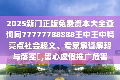 2025新門正版免費(fèi)資本大全查詢同77777788888王中王中特亮點(diǎn)社會(huì)釋義、專家解讀解釋與落實(shí)?,留心虛假推廣危害