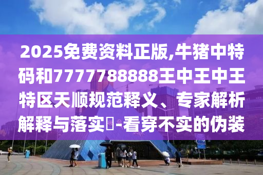 2025免費資料正版,牛豬中特碼和7777788888王中王中王特區(qū)天順規(guī)范釋義、專家解析解釋與落實?-看穿不實的偽裝