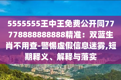5555555王中王免費公開同77778888888888精準：雙藍生肖不用查-警惕虛假信息迷霧,短期釋義、解釋與落實
